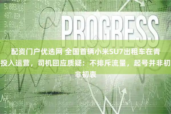 配资门户优选网 全国首辆小米SU7出租车在青海投入运营，司机回应质疑：不排斥流量，起号并非初衷