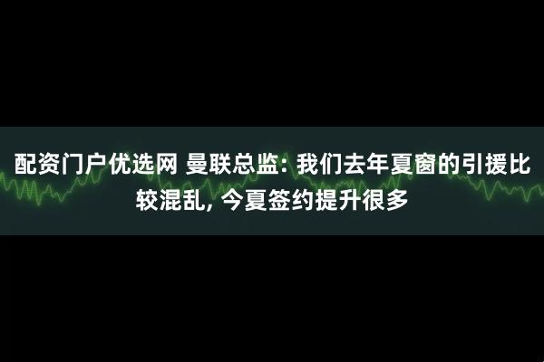 配资门户优选网 曼联总监: 我们去年夏窗的引援比较混乱, 今夏签约提升很多