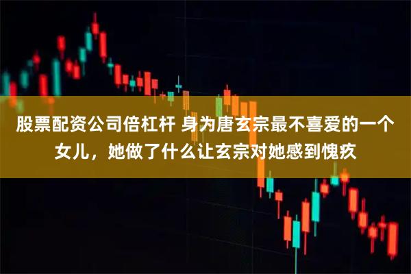 股票配资公司倍杠杆 身为唐玄宗最不喜爱的一个女儿，她做了什么让玄宗对她感到愧疚