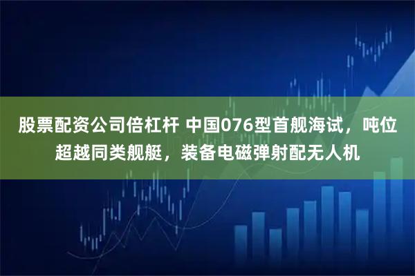 股票配资公司倍杠杆 中国076型首舰海试，吨位超越同类舰艇，装备电磁弹射配无人机