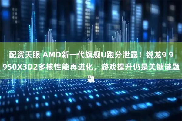 配资天眼 AMD新一代旗舰U跑分泄露！锐龙9 9950X3D2多核性能再进化，游戏提升仍是关键谜题