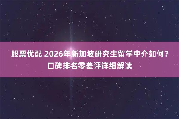 股票优配 2026年新加坡研究生留学中介如何？口碑排名零差评详细解读